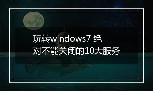 玩转windows7 绝对不能关闭的10大服务