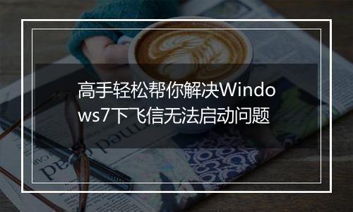 高手轻松帮你解决Windows7下飞信无法启动问题