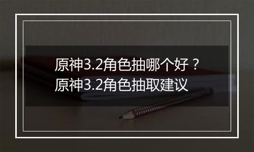 原神3.2角色抽哪个好？原神3.2角色抽取建议
