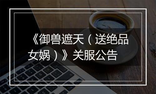 《御兽遮天（送绝品女娲）》关服公告