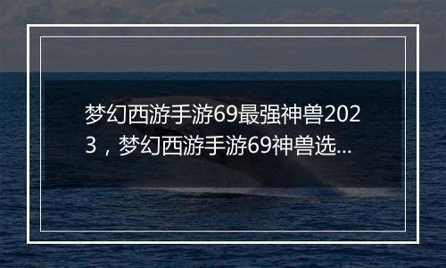 梦幻西游手游69最强神兽2023，梦幻西游手游69神兽选择