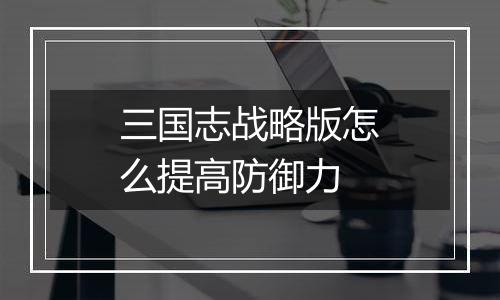 三国志战略版怎么提高防御力