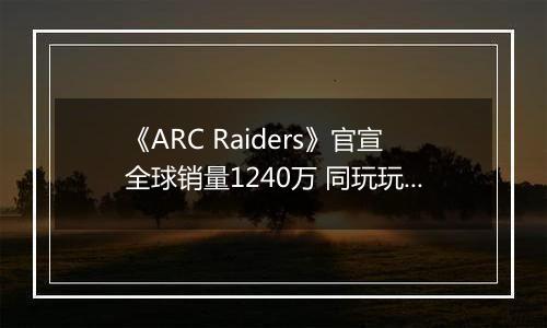 《ARC Raiders》官宣全球销量1240万 同玩玩家最多96万