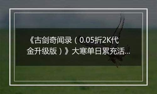《古剑奇闻录（0.05折2K代金升级版）》大寒单日累充活动（1.21-1.23）