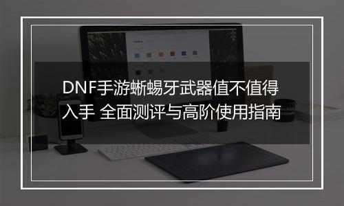 DNF手游蜥蜴牙武器值不值得入手 全面测评与高阶使用指南