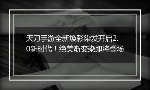 天刀手游全新焕彩染发开启2.0新时代！绝美渐变染即将登场