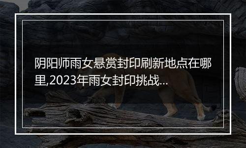 阴阳师雨女悬赏封印刷新地点在哪里,2023年雨女封印挑战刷新地更新
