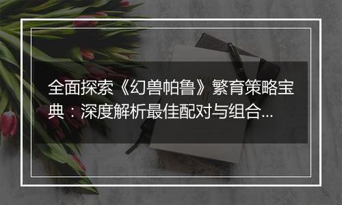 全面探索《幻兽帕鲁》繁育策略宝典：深度解析最佳配对与组合指南