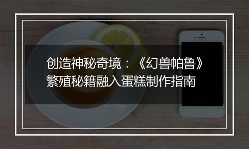创造神秘奇境：《幻兽帕鲁》繁殖秘籍融入蛋糕制作指南