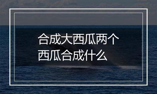 合成大西瓜两个西瓜合成什么