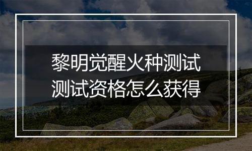 黎明觉醒火种测试测试资格怎么获得