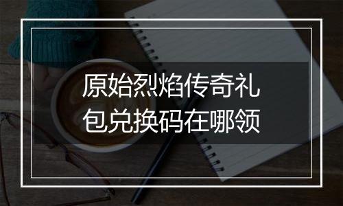 原始烈焰传奇礼包兑换码在哪领