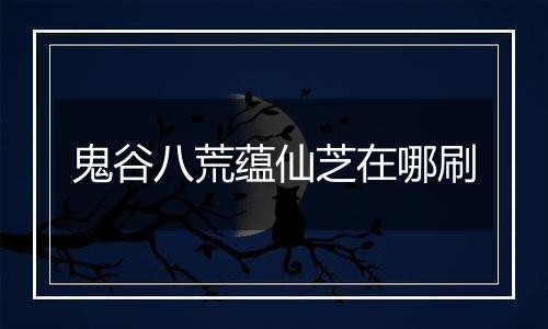 鬼谷八荒蕴仙芝在哪刷