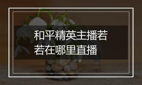 和平精英主播若若在哪里直播