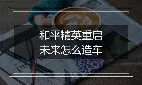 和平精英重启未来怎么造车