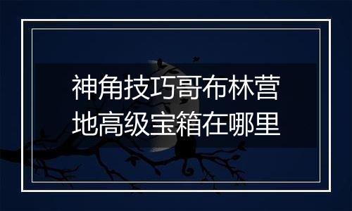 神角技巧哥布林营地高级宝箱在哪里