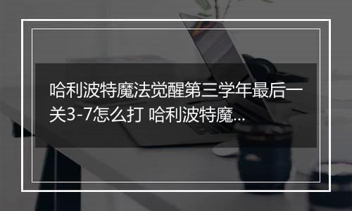 哈利波特魔法觉醒第三学年最后一关3-7怎么打 哈利波特魔法觉醒第三学年最后一关3-7通关攻略