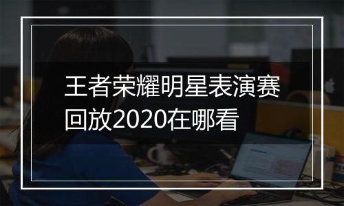 王者荣耀明星表演赛回放2020在哪看