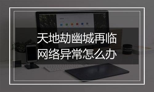 天地劫幽城再临网络异常怎么办