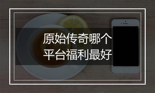 原始传奇哪个平台福利最好