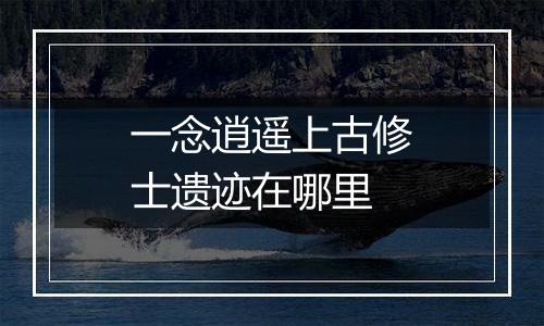 一念逍遥上古修士遗迹在哪里
