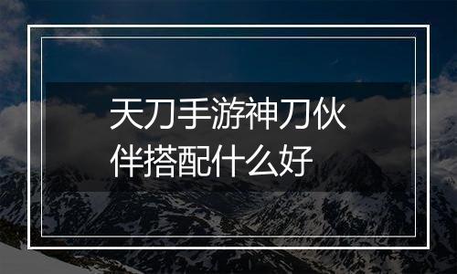 天刀手游神刀伙伴搭配什么好