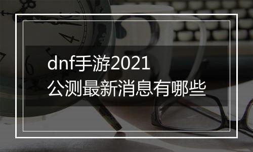 dnf手游2021公测最新消息有哪些