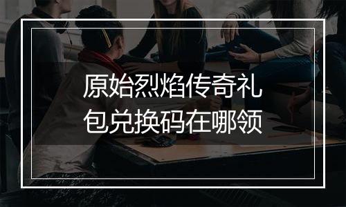 原始烈焰传奇礼包兑换码在哪领