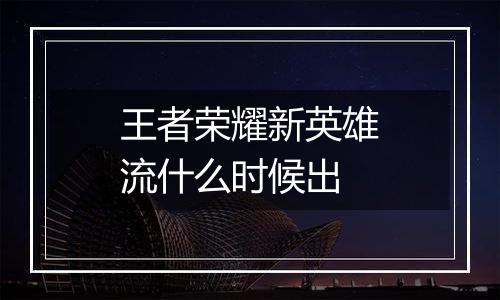 王者荣耀新英雄流什么时候出