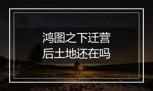鸿图之下迁营后土地还在吗