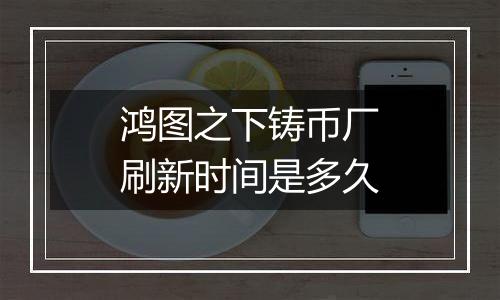 鸿图之下铸币厂刷新时间是多久