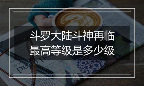斗罗大陆斗神再临最高等级是多少级
