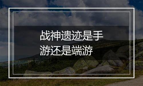 战神遗迹是手游还是端游