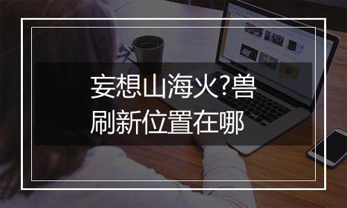 妄想山海火?兽刷新位置在哪