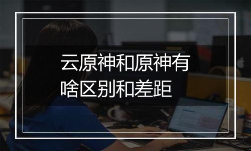 云原神和原神有啥区别和差距