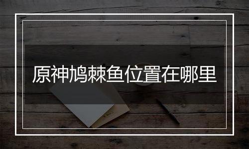 原神鸠棘鱼位置在哪里