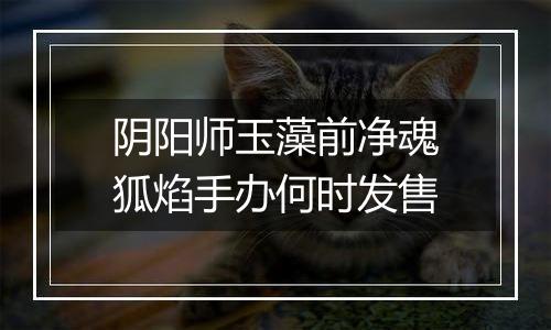 阴阳师玉藻前净魂狐焰手办何时发售