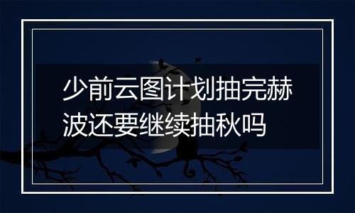 少前云图计划抽完赫波还要继续抽秋吗
