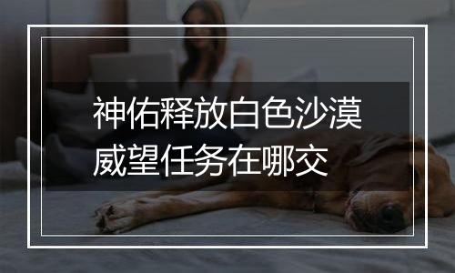 神佑释放白色沙漠威望任务在哪交