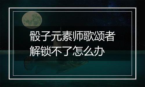 骰子元素师歌颂者解锁不了怎么办