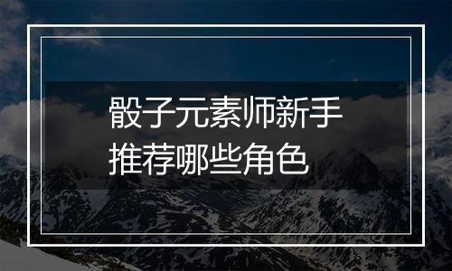 骰子元素师新手推荐哪些角色