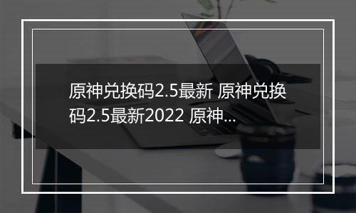 原神兑换码2.5最新 原神兑换码2.5最新2022 原神兑换码大全2.5最新
