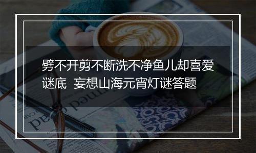 劈不开剪不断洗不净鱼儿却喜爱谜底  妄想山海元宵灯谜答题