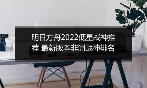 明日方舟2022低星战神推荐 最新版本非洲战神排名