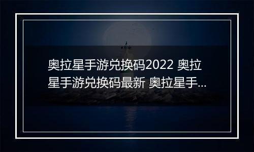 奥拉星手游兑换码2022 奥拉星手游兑换码最新 奥拉星手游兑换码领取