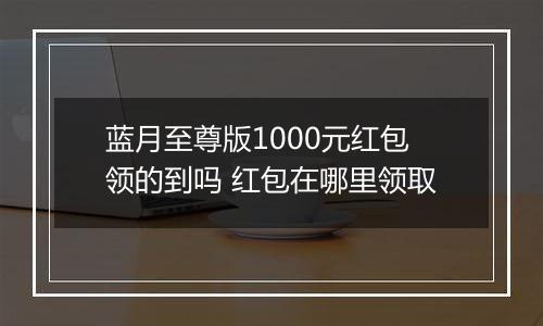 蓝月至尊版1000元红包领的到吗 红包在哪里领取
