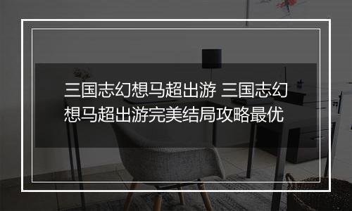 三国志幻想马超出游 三国志幻想马超出游完美结局攻略最优