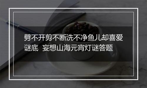 劈不开剪不断洗不净鱼儿却喜爱谜底  妄想山海元宵灯谜答题
