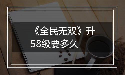 《全民无双》升58级要多久