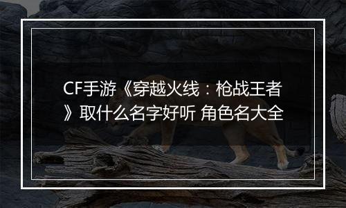 CF手游《穿越火线：枪战王者》取什么名字好听 角色名大全